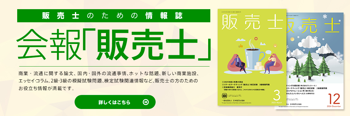 販売士のための情報誌 会報「販売士」 商業・流通に関する論文、国内・国外の流通事情、ホットな話題、新しい商業施設、エッセイ・コラム、２級・３級の模擬試験問題、検定試験関連情報など、販売士の方のためのお役立ち情報が満載です。