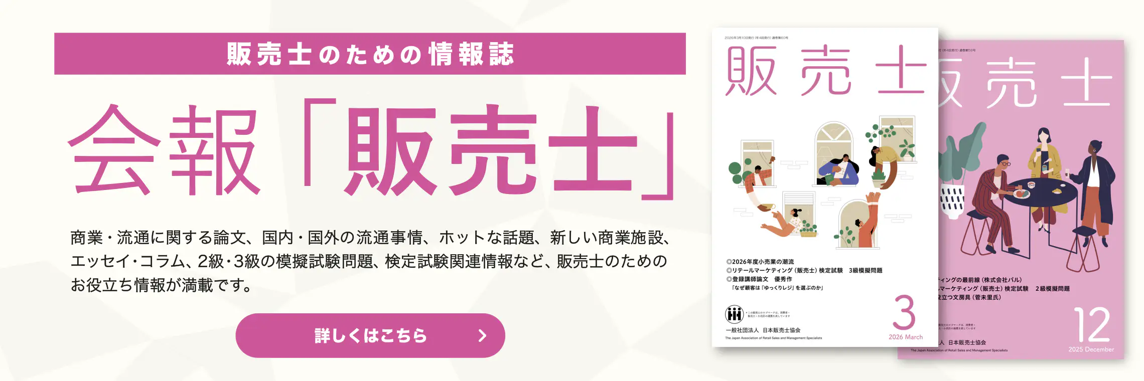 販売士のための情報誌 会報「販売士」 商業・流通に関する論文、国内・国外の流通事情、ホットな話題、新しい商業施設、エッセイ・コラム、２級・３級の模擬試験問題、検定試験関連情報など、販売士の方のためのお役立ち情報が満載です。