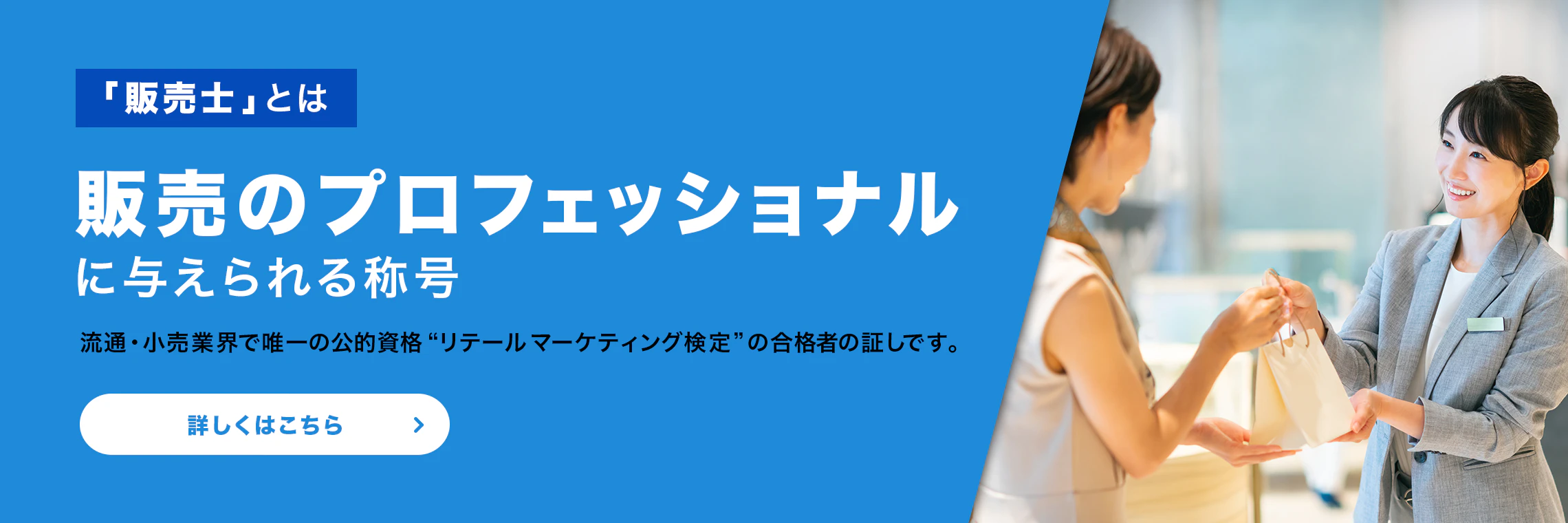 「販売士」とは、販売のプロフェッショナルに与えられる称号。流通・小売業界で唯一の公的資格“リテールマーケティング検定”の合格者の証しです。